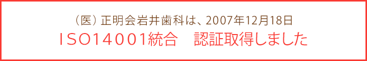 (医)正明会岩井歯科は、2007年12月18日 ISO9001・ISO14001統合 認証取得しました