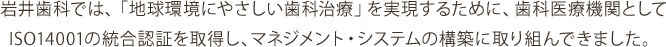 岩井歯科では、「地球環境にやさしい歯科治療」を実現するために、歯科医療機関としてISO9001:ISO14001の統合認証を取得し、マネジメント・システムの構築に取り組んできました。